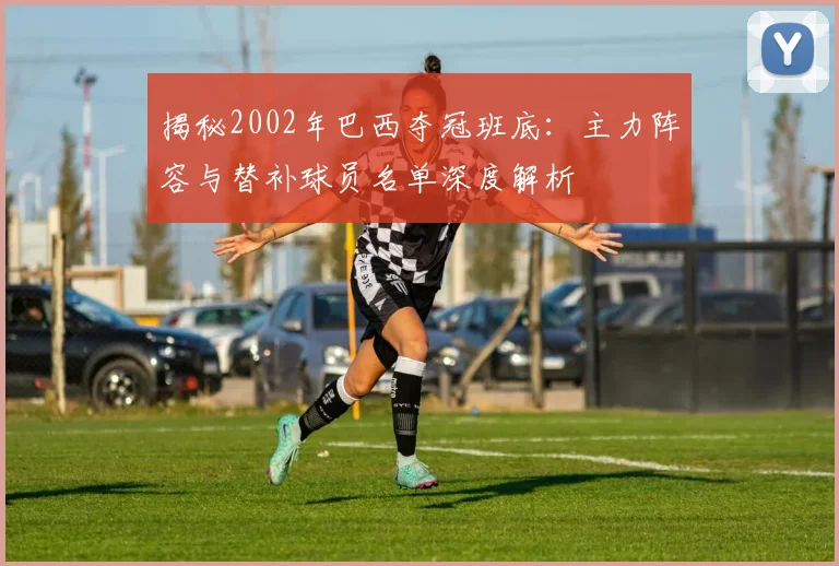 揭秘2002年巴西夺冠班底：主力阵容与替补球员名单深度解析