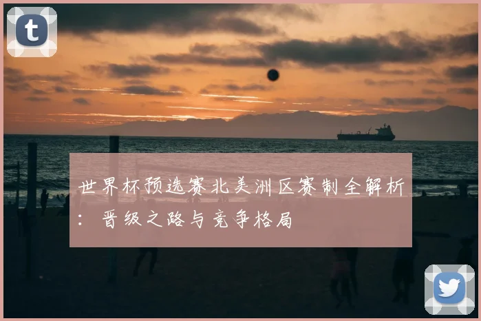 世界杯预选赛北美洲区赛制全解析:晋级之路与竞争格局