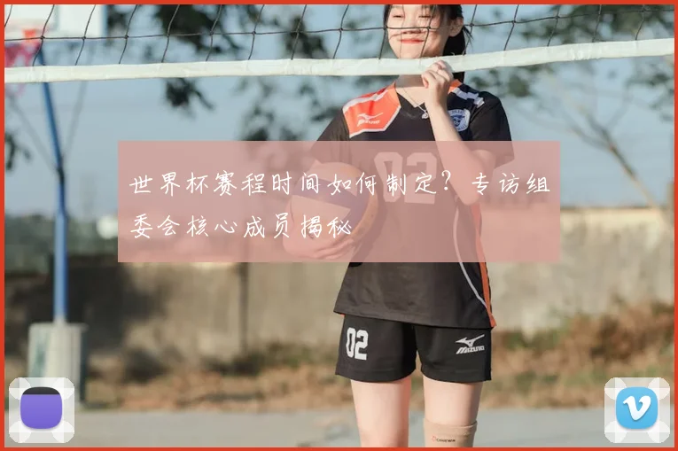 世界杯赛程时间如何制定？专访组委会核心成员揭秘
