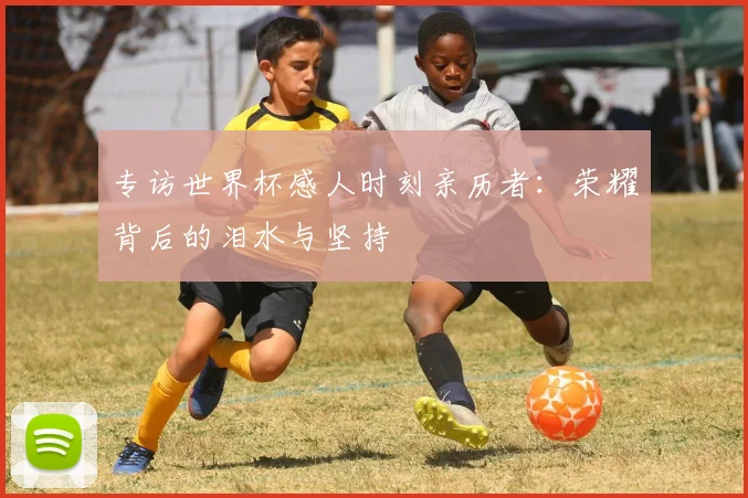 专访世界杯感人时刻亲历者:荣耀背后的泪水与坚持