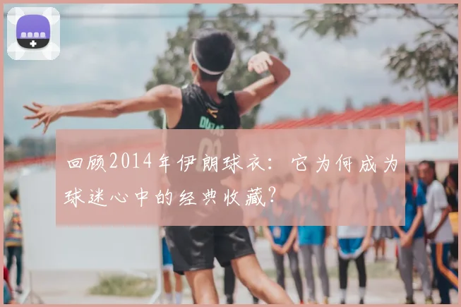 回顾2014年伊朗球衣：它为何成为球迷心中的经典收藏？