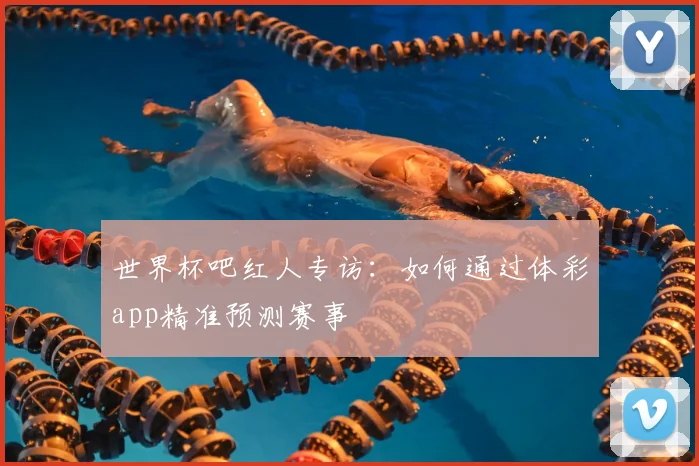 世界杯吧红人专访：如何通过体彩app精准预测赛事