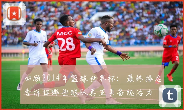 回顾2014年篮球世界杯:最终排名告诉你哪些球队真正具备统治力