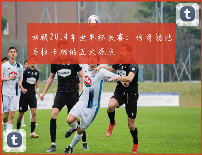 回顾2014年世界杯决赛：传奇场地马拉卡纳的五大亮点