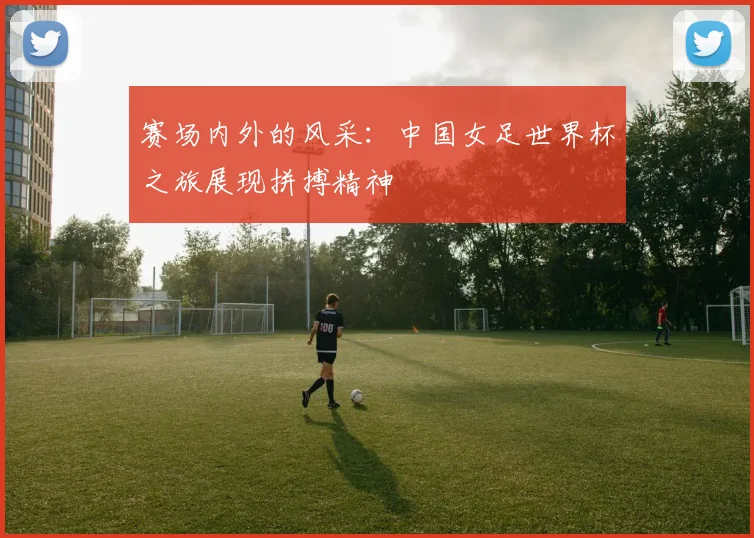 赛场内外的风采：中国女足世界杯之旅展现拼搏精神