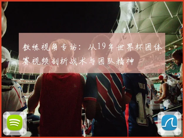 教练视角专访:从19年世界杯团体赛视频剖析战术与团队精神