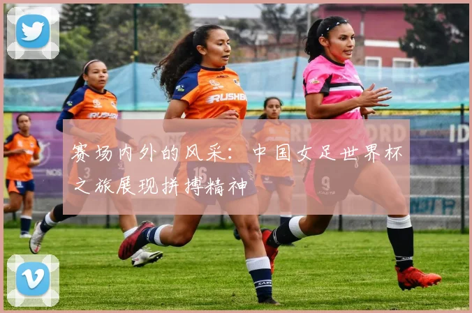赛场内外的风采：中国女足世界杯之旅展现拼搏精神