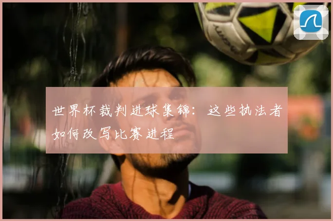 世界杯裁判进球集锦:这些执法者如何改写比赛进程