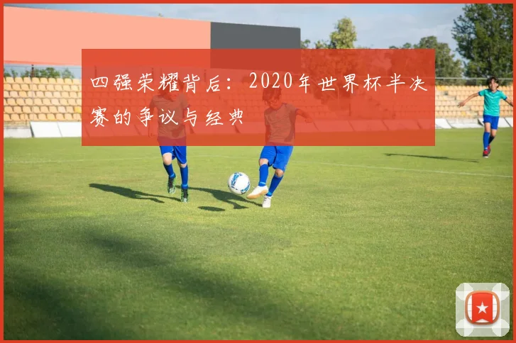 四强荣耀背后:2020年世界杯半决赛的争议与经典