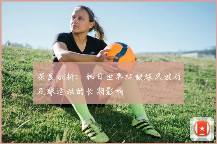 深度剖析：韩日世界杯假球风波对足球运动的长期影响