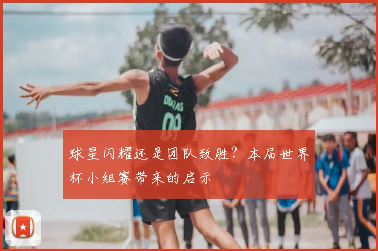 球星闪耀还是团队致胜?本届世界杯小组赛带来的启示